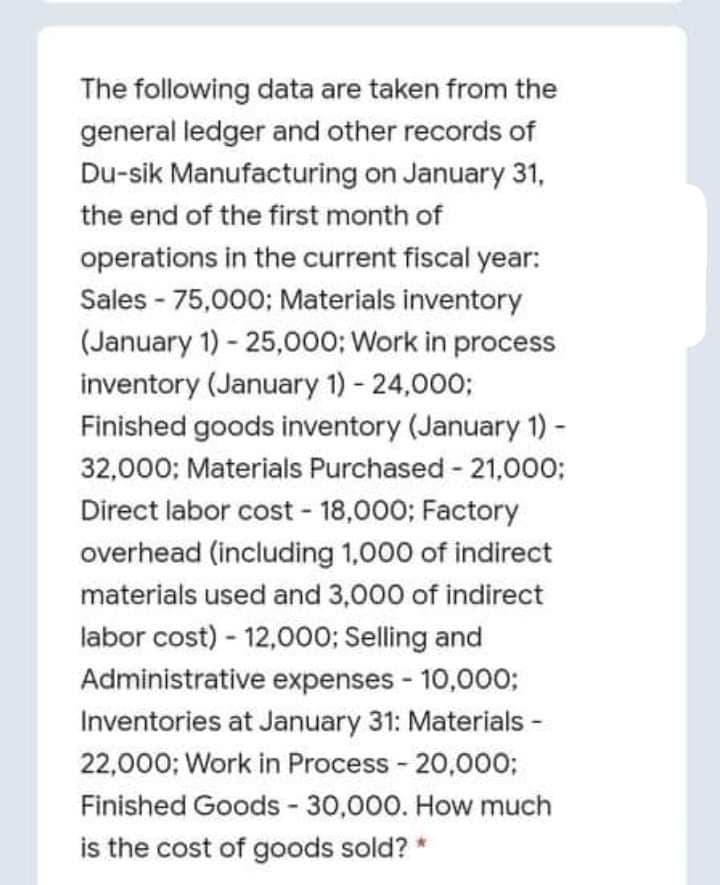 The following data are taken from the
general ledger and other records of
Du-sik Manufacturing on January 31,
the end of the first month of
operations in the current fiscal year:
Sales - 75,000; Materials inventory
(January 1) - 25,000; Work in process
inventory (January 1) - 24,000;
Finished goods inventory (January 1) -
32,000; Materials Purchased - 21,000;
Direct labor cost - 18,000; Factory
overhead (including 1,000 of indirect
materials used and 3,000 of indirect
labor cost) - 12,000; Selling and
Administrative expenses - 10,000;
Inventories at January 31: Materials -
22,000; Work in Process - 20,000;
Finished Goods - 30,000. How much
is the cost of goods sold? *
