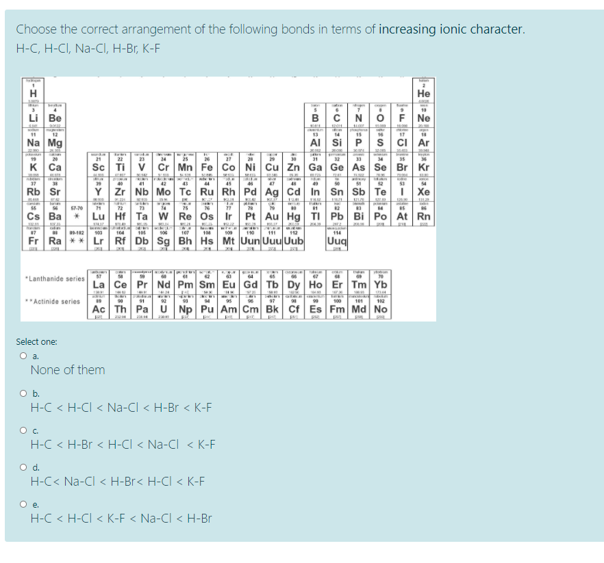 Choose the correct arrangement of the following bonds in terms of increasing ionic character.
H-C, H-CI, Na-CI, H-Br, K-F
hoan
Tun
H
Не
nen
en
furie
6
10
Li Be
BCN
OF Ne
1201
20
mgste
12
otkm
ome
11
13
14
15
16
17
18
Na Mg
AI Si P
s ci Ar
de
28
selm
34
re
n
36
19
20
21
22
23
24
25
26
27
29
30
31
32
33
35
к Са
Sc Ti
V
Cr Mn Fe Co Ni Cu Zn Ga Ge As Se Br Kr
47
ty
37
38
39
40
41
42
43
44
45
46
47
48
49
51
52
53
54
Rb Sr
Y
Zr Nb Mo Tc Ru Rh Pd Ag Cd
In Sn Sb Te
Xe
ta
56
as
85
ad
55
57-70
71
72
73
74
75
76
77
78
79
80
81
82
83
84
86
Cs Ba
Lu Hf Ta w
Re Os Ir
Pt Au Hg
TI Pb Bi Po At Rn
105
luss re
108
87
88
89102
103
104
106
107
100
110
111
112
114
Fr Ra ** Lr Rf Db Sg Bh Hs Mt Uun Uuu Uub
Uuq
yobin
70
eun
*Lanthanide series
57
62
64
65
66
67
La Ce Pr Nd Pm Sm Eu Gd Tb Dy Ho Er Tm Yb
141
124
tea
S72
**Actinide series
90
91
92
93
94
95
96
97
98
99
100
101
102
Ac Th Pa
U
Np Pu Am Cm Bk Cf Es Fm Md No
Select one:
None of them
Ob.
H-C < H-CI < Na-CI < H-Br < K-F
Oc.
H-C < H-Br < H-CI < Na-Cl < K-F
Od.
H-C< Na-Cl < H-Br< H-CI < K-F
O .
H-C < H-Cl < K-F < Na-Cl < H-Br
