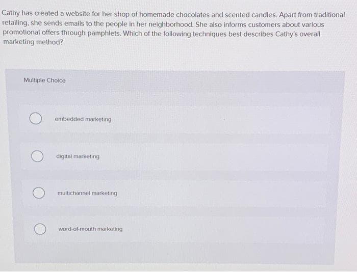 Cathy has created a website for her shop of homemade chocolates and scented candles. Apart from traditional
retailing, she sends emails to the people in her neighborhood. She also informs customers about various
promotional offers through pamphlets. Which of the following techniques best describes Cathy's overall
marketing method?
Multiple Cholce
embedded marketing
digital marketing
multichannel marketing
word-of-mouth marketing
