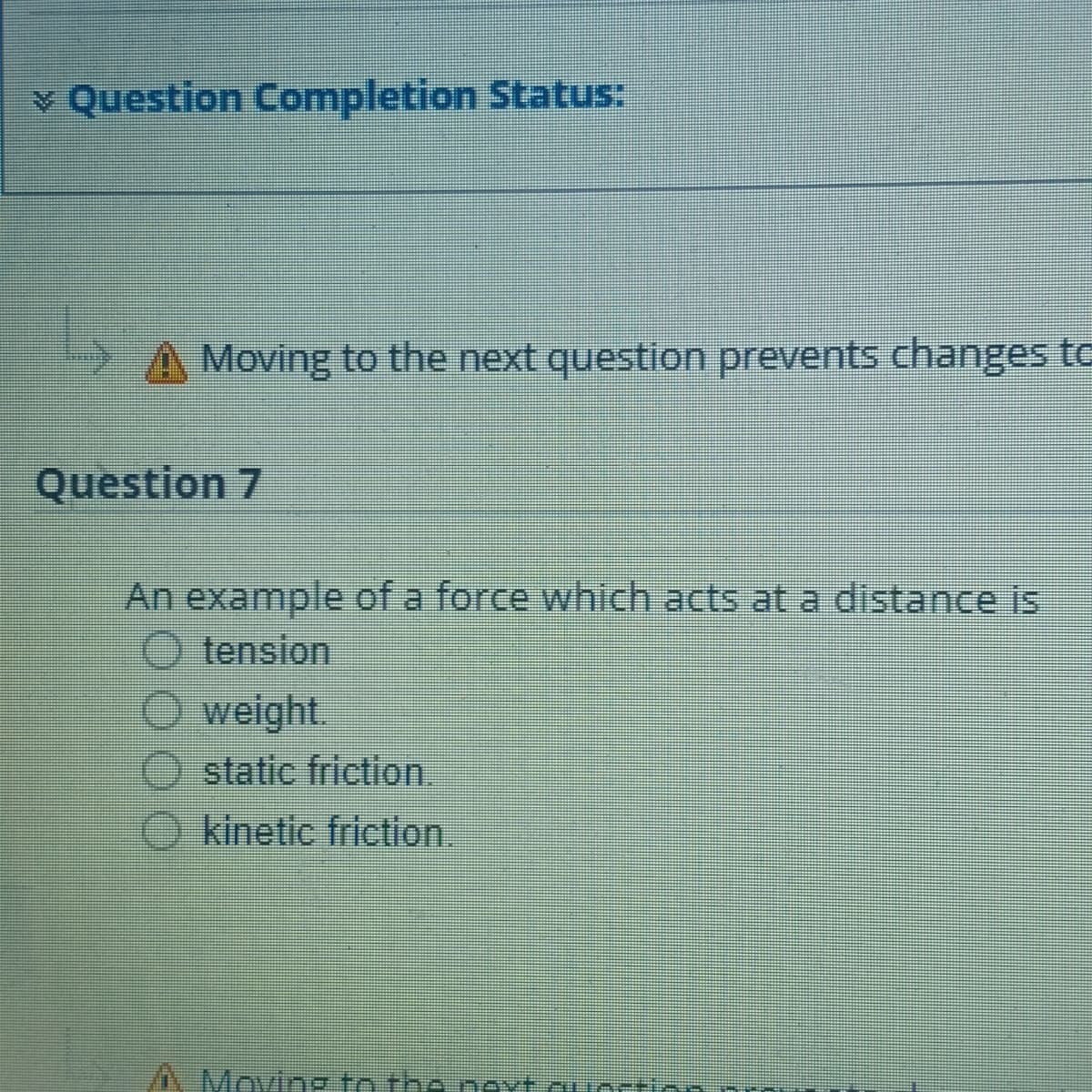 v Question Completion Status:
A Moving to the next question prevents changes to
Question 7
An example of a force which acts at a distance is
O tension
O weight.
static friction.
kinetic friction.
/ Moving to the next.cuortio
