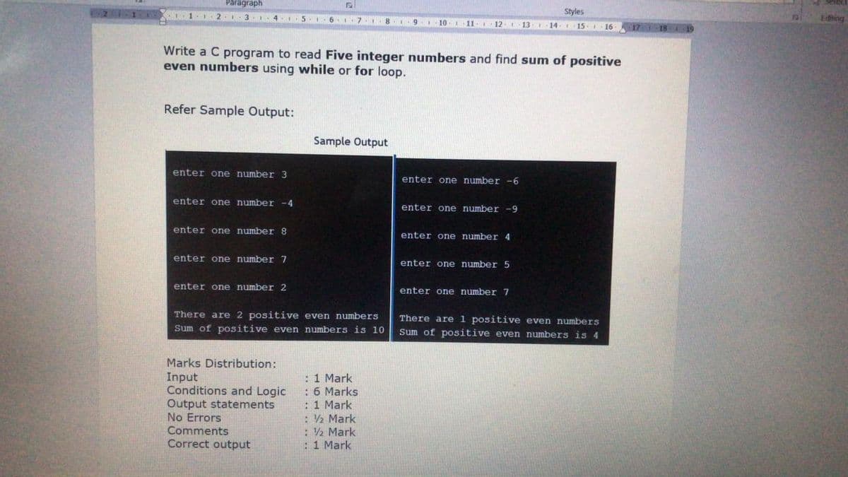 Paragraph
Styles
1 2 I 3.1
4..5
6. 7.I8
Editing
10.11.
12-1
13. 14-
15. 16
18 19
Write a C program to read Five integer numbers and find sum of positive
even numbers using while or for loop.
Refer Sample Output:
Sample Output
enter one number 3
enter one number-6
enter one number -4
enter one number -9
enter one number 8
enter one number 4
enter one number 7
enter one number 5
enter one number 2
enter one number 7
There are 2 positive even numbers
There are 1 positive even numbers
Sum of positive even numbers is 4
Sum of positive even numbers is 10
Marks Distribution:
Input
Conditions and Logic
Output statements
No Errors
Comments
Correct output
:1 Mark
: 6 Marks
:1 Mark
: 2 Mark
: 2 Mark
:1 Mark
