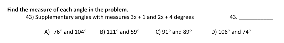 Find the measure of each angle in the problem.
43) Supplementary angles with measures 3x + 1 and 2x + 4 degrees
43.
A) 76° and 104°
B) 121° and 59°
C) 91° and 89°
D) 106° and 74°
