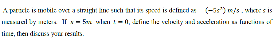 A particle is mobile over a straight line such that its speed is defined as = (-5s²) m/s , where s is
measured by meters. If s = 5m when t = 0, define the velocity and acceleration as functions of
time, then discuss your results.
