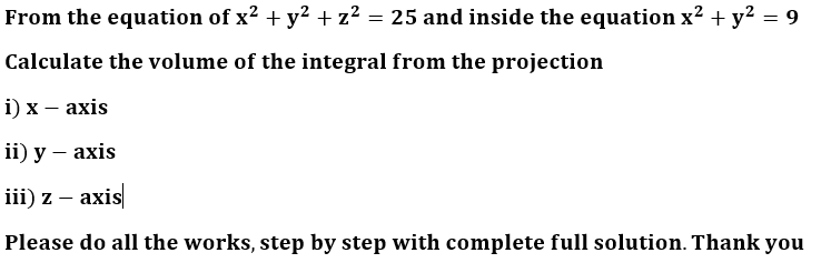 From the equation of x² + y² + z² = 25 and inside the equation x² + y² = 9
Calculate the volume of the integral from the projection
i) x - axis
ii) y -axis
iii) z-axis
Please do all the works, step by step with complete full solution. Thank you