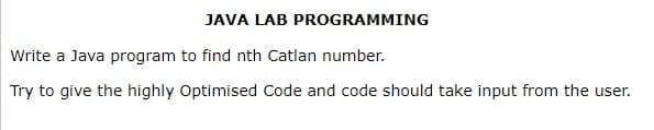 JAVA LAB PROGRAMMING
Write a Java program to find nth Catlan number.
Try to give the highly Optimised Code and code should take input from the user.