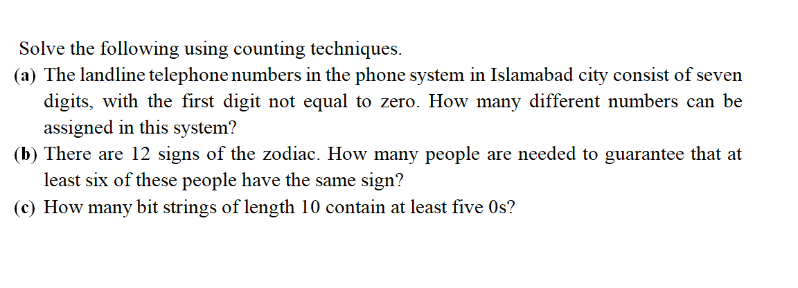 Solve the following using counting techniques.
(a) The landline telephone numbers in the phone system in Islamabad city consist of seven
digits, with the first digit not equal to zero. How many different numbers can be
assigned in this system?
(b) There are 12 signs of the zodiac. How many people are needed to guarantee that at
least six of these people have the same sign?
(c) How many bit strings of length 10 contain at least five 0s?
