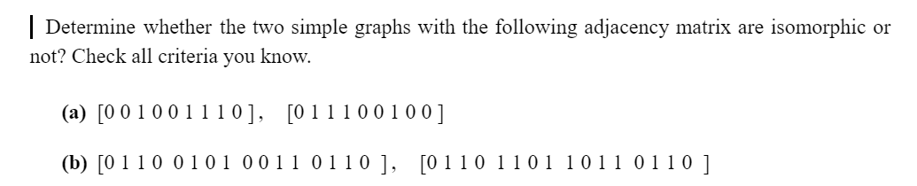 | Determine whether the two simple graphs with the following adjacency matrix are isomorphic or
not? Check all criteria you know.
(a) [0 0 1 0 0111 0], [0111001 00]
(b) [0 110 0101 0011 0110 ], [0110 1101 1011 011 ]
