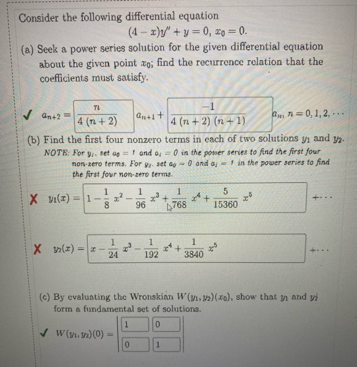 Consider the following differential equation
(4-x)y"+y = 0, 0 = 0.
(a) Seek a power series solution for the given differential equation
about the given point vo; find the recurrence relation that the
coefficients must satisfy.
TU
-1
✓ On+2=
a₁ +1 +
a n= 0, 1, 2,...
4 (n + 2)
4(n+2)(n+1)
(b) Find the first four nonzero terms in each of two solutions y₁ and 32.
NOTE: For y, set ap = 1 and a, = 0 in the power series to find the first four
non-zero terms. For yz. set ay = 0 and a = 1 in the power series to find
the first four non-zero terms.
1
1
1
5
X 1(x) = 1 2.²
7.3 +
2²+
25
8
96
4768
15360
1
1
1
X Y₂(x)=x
24
192
3840
(c) By evaluating the Wronskian W (y₁, 32) (zo), show that y₁ and yź
form a fundamental set of solutions.
1
0
✓ W (y1, y2) (0) =
0
1
x³
2.5