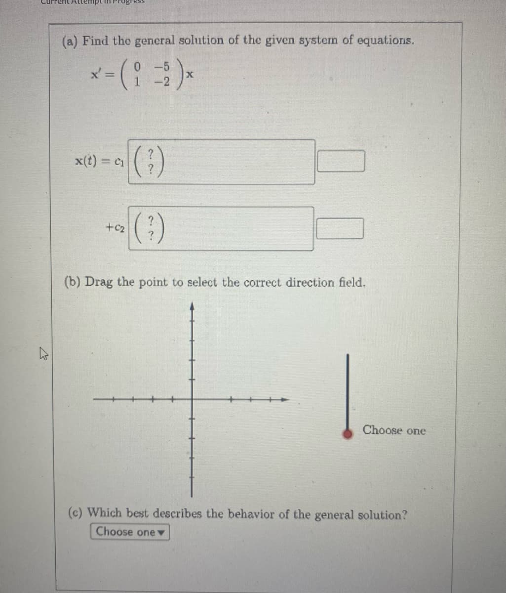(a) Find the general solution of the given system of equations.
x' =
x(t) = C₁
+02
(?)
(3)
X
(b) Drag the point to select the correct direction field.
Choose one
(c) Which best describes the behavior of the general solution?
Choose one