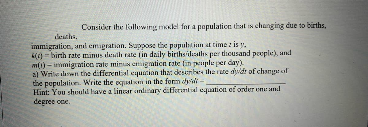 Consider the following model for a population that is changing due to births,
deaths,
immigration, and emigration. Suppose the population at time t is y,
k(t) = birth rate minus death rate (in daily births/deaths per thousand people), and
m(t) = immigration rate minus emigration rate (in people per day).
a) Write down the differential equation that describes the rate dy/dt of change of
the population. Write the equation in the form dy/dt =
Hint: You should have a linear ordinary differential equation of order one and
degree one.
