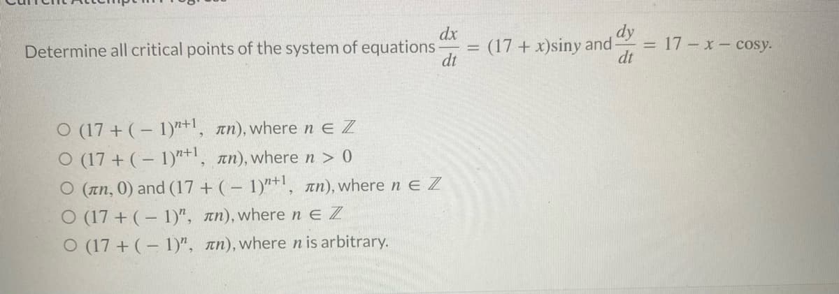dx
dt
dy
Determine all critical points of the system of equations- (17+ x)siny and-
dt
O (17+ (-1)+1, лn), where n E Z
O (17 + (-1)+1, лn), where n > 0
O (лn, 0) and (17+ (-1)"+¹, an), where ne Z
O (17+ (-1)", лn), where ne Z
O (17+ (-1)", лn), where n is arbitrary.
-
= 17-x- cosy.