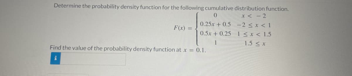 Determine the probability density function for the following cumulative distribution function.
F(x) =
0
0.25x +0.5
0.5x +0.25
1
x < -2
-2 ≤ x < 1
1<x< 1.5
1.5 < x
Find the value of the probability density function at x = 0.1.
i