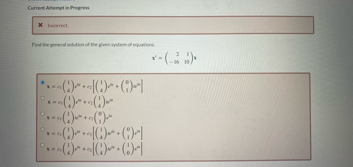 Current Attempt in Progress
X Incorrect.
Find the general solution of the given system of equations.
C2
*x=c(¹)~*+c₂[(¹)²+(19)]
X C1
²x = ₁ (1) ² + 0₂ (1) 10²
C2 te
X
° x = ( 1 ) ² + c (1) ²
c₂
X C1
°x=G(¹1)² + ₂[(¹)² + (1)
X C1
te
4
°x=(₁)² + ₂[(1) ₁² + (1)
X C1
teát
ºr]
e
x = (-16 10)*
x'