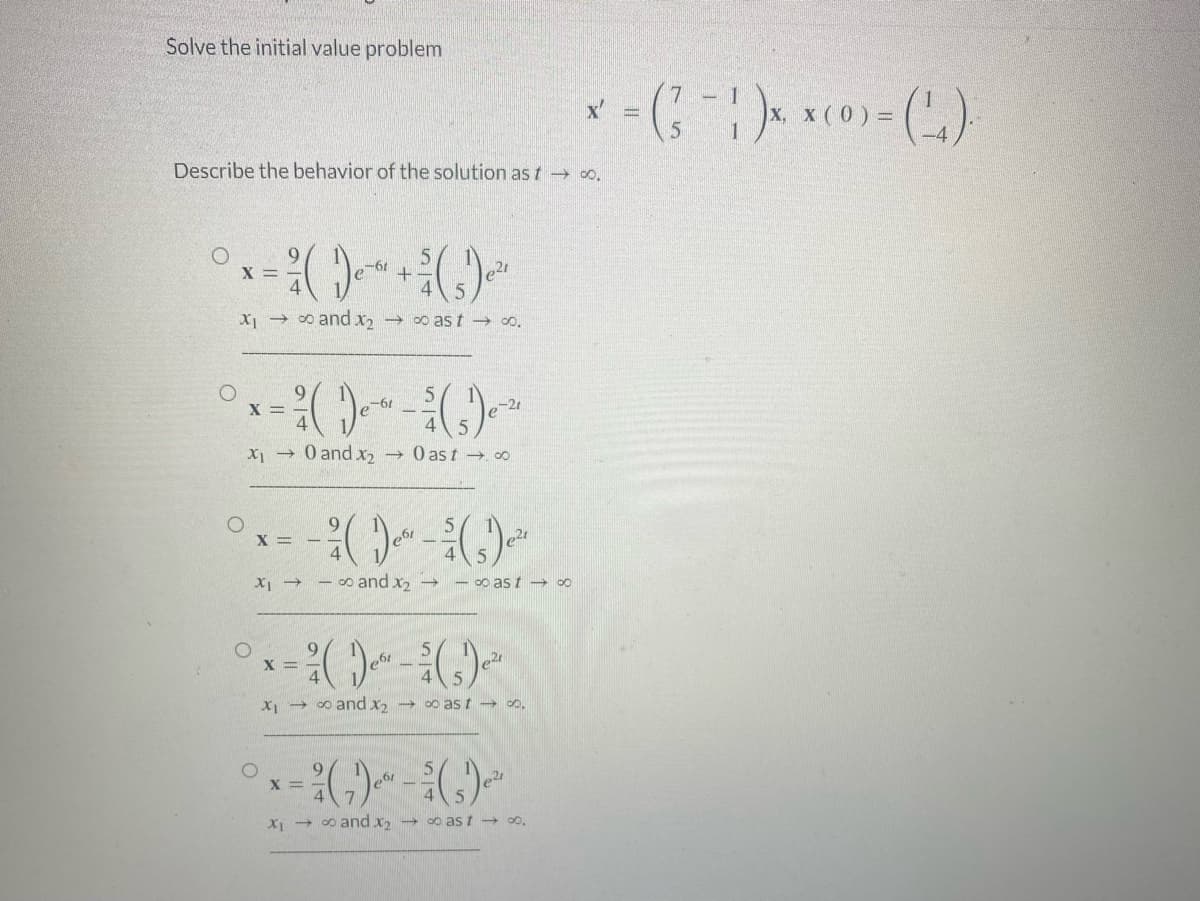 Solve the initial value problem
Describe the behavior of the solution as t → ∞.
O
+ $/ (5) ²²
x₁ → ∞ and x₂ → ∞ast → ∞.
O
X =
X =
XI →
e-61 +
X₁ → 0 and x₂ →0 ast →.00
-61
e-21
X =
²/ ( )e² - ¾/ (s) ²
-∞ and x₂ → -∞ast → ∞
O
²x = ²( ) - ( ) -²
²² ¾
X
x₁ →∞and x₂ →∞ast → ∞.
5
² (₁) ² - (₂) ²¹
61
21
x₁ →∞and X₂ →∞ast → ∞0,
*-(-1)×(0)-(₂)
=
5
=
=
-4