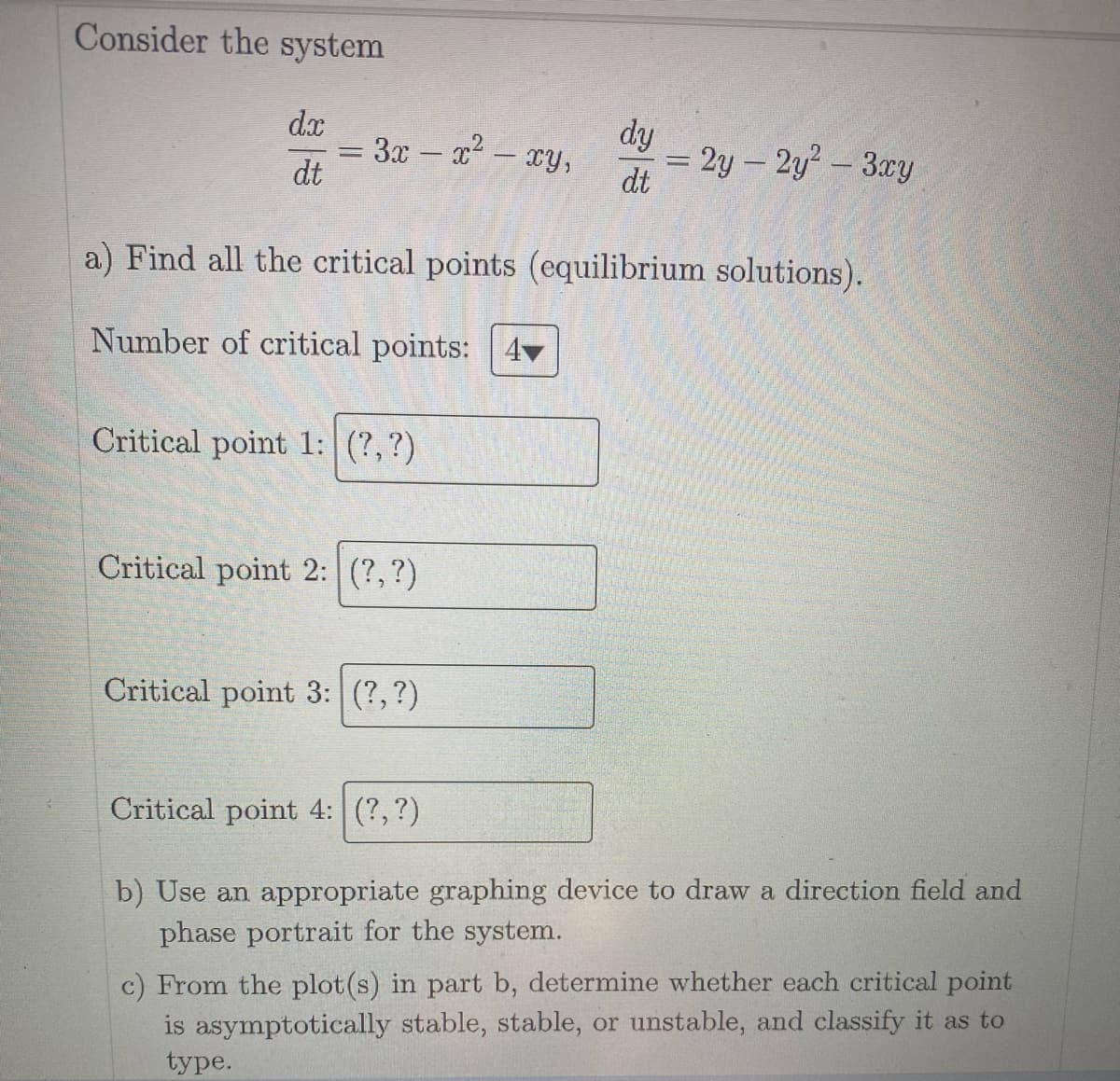 Consider the system
dx
dt
-
3x − x² - xy,
Critical point 1: (?, ?)
a) Find all the critical points (equilibrium solutions).
Number of critical points:
Critical point 2: (?, ?)
dy
dt
Critical point 3: (?, ?)
= 2y - 2y² - 3xy
Critical point 4: (?, ?)
b) Use an appropriate graphing device to draw a direction field and
phase portrait for the system.
c) From the plot(s) in part b, determine whether each critical point
is asymptotically stable, stable, or unstable, and classify it as to
type.