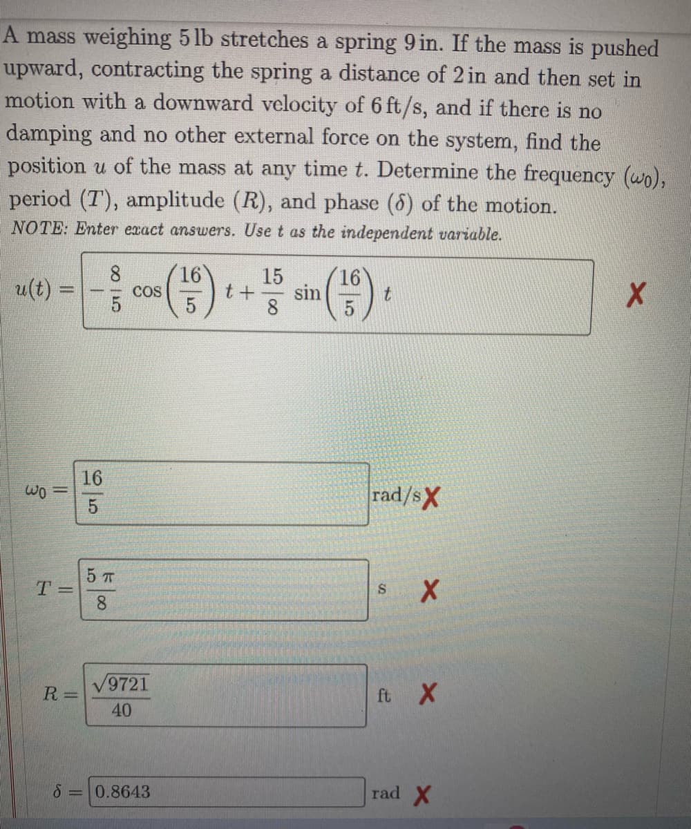 A mass weighing 5 lb stretches a spring 9 in. If the mass is pushed
upward, contracting the spring a distance of 2 in and then set in
motion with a downward velocity of 6 ft/s, and if there is no
damping and no other external force on the system, find the
position u of the mass at any time t. Determine the frequency (wo),
period (7), amplitude (R), and phase (6) of the motion.
NOTE: Enter exact answers. Use t as the independent variable.
8
16
15
P
COS
t+ sin
8
(156)
X
5
wo =
T=
R=
S
16
5
5 п
8
√9721
40
0.8643
t
rad/sX
S X
ft X
rad X