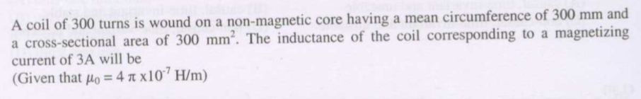 A coil of 300 turns is wound on a non-magnetic core having a mean circumference of 300 mm and
a cross-sectional area of 300 mm². The inductance of the coil corresponding to a magnetizing
current of 3A will be
(Given that µo = 4 n x10" H/m)
%3D
