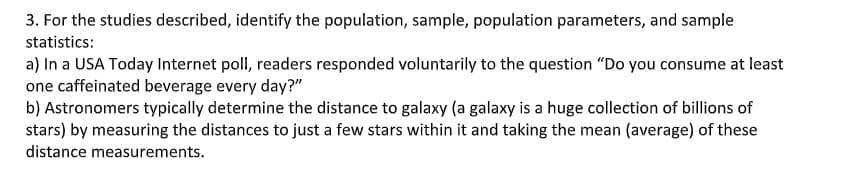 3. For the studies described, identify the population, sample, population parameters, and sample
statistics:
a) In a USA Today Internet poll, readers responded voluntarily to the question "Do you consume at least
one caffeinated beverage every day?"
b) Astronomers typically determine the distance to galaxy (a galaxy is a huge collection of billions of
stars) by measuring the distances to just a few stars within it and taking the mean (average) of these
distance measurements.
