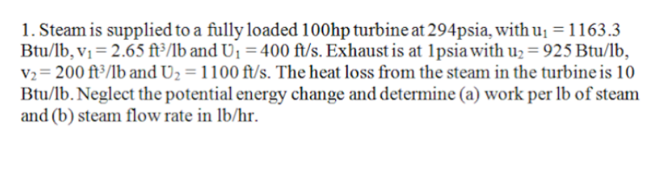 1. Steam is supplied to a fully loaded 100hp turbine at 294psia, with u¡ =1163.3
Btu/lb, v1 = 2.65 ft³/lb and U1 = 400 ft/s. Exhaust is at 1psiawith u2 = 925 Btu/lb,
V2= 200 ft³/lb and U2 = 1100 ft/s. The heat loss from the steam in the turbine is 10
Btu/lb. Neglect the potential energy change and determine (a) work per lb of steam
and (b) steam flow rate in lb/hr.
%3D
