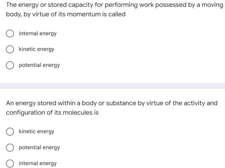 The energy or stored capacity for performing work possessed bya moving
body, by virtue of its momentum is called
internal energy
kinetic energy
O potential energy
An energy stored within a body or substance by virtue of the activity and
configuration of its molecules is
kinetic energy
potential energy
internal energy
