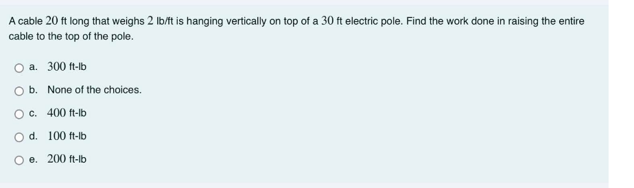 A cable 20 ft long that weighs 2 lb/ft is hanging vertically on top of a 30 ft electric pole. Find the work done in raising the entire
cable to the top of the pole.
a. 300 ft-lb
b. None of the choices.
O c. 400 ft-lb
O d. 100 ft-lb
e. 200 ft-lb
