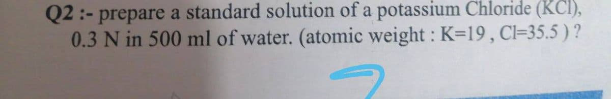 Q2 :- prepare a standard solution of a potassium Chloride (KCl),
0.3 N in 500 ml of water. (atomic weight :K=19, Cl=35.5 )?
