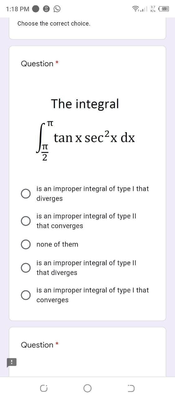 1:18 PM
Choose the correct choice.
Question *
The integral
tan x sec?x dx
is an improper integral of type I that
diverges
is an improper integral of type ||
that converges
none of them
is an improper integral of type II
that diverg
is an improper integral of type I that
converges
Question *
