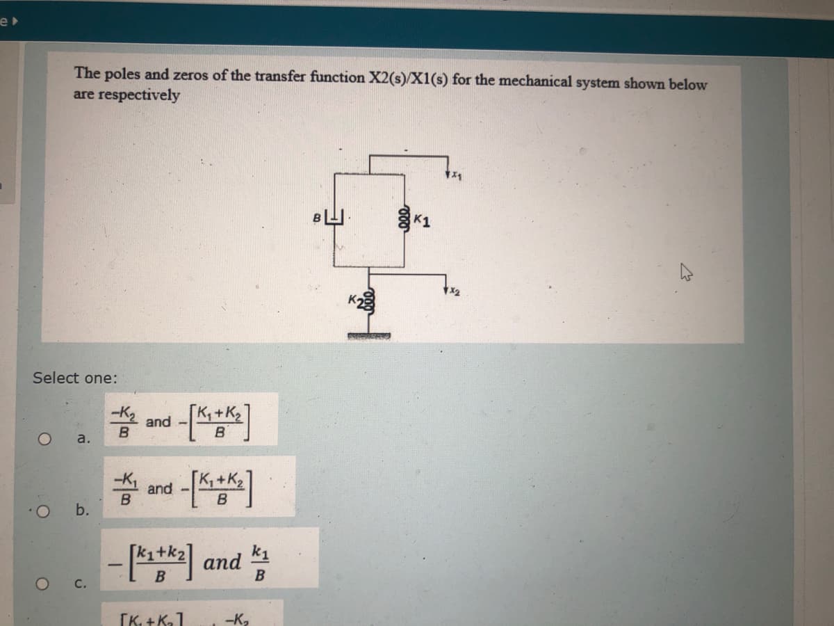 e
The poles and zeros of the transfer function X2(s)/X1(s) for the mechanical system shown below
are respectively
K1
X2
Select one:
2 and -
B.
a.
and -
B
b.
-* and
B
OC.
[K. + K,1
-K,
