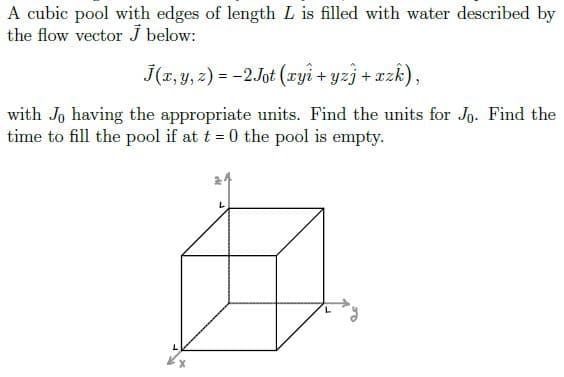 A cubic pool with edges of length L is filled with water described by
the flow vector J below:
J(r, y, z) = -2Jot (ryi + yzj + xzk),
with Jo having the appropriate units. Find the units for Jg. Find the
time to fill the pool if at t = 0 the pool is empty.
