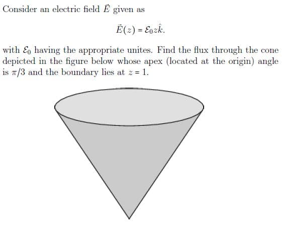 Consider an electric field E given as
É(2) = Eozk.
with & having the appropriate unites. Find the flux through the cone
depicted in the figure below whose apex (located at the origin) angle
is 7/3 and the boundary lies at z = 1.

