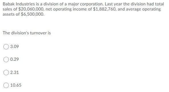 Babak Industries is a division of a major corporation. Last year the division had total
sales of $20,060,000, net operating income of $1,882,760, and average operating
assets of $6,500,000.
The division's turnover is
3.09
O 0.29
O 2.31
O 10.65
