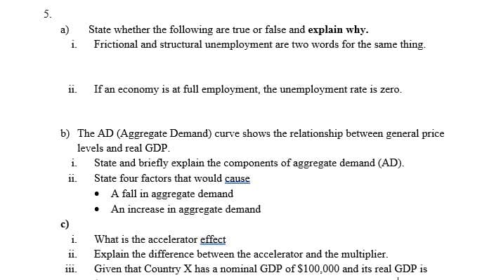 5.
a)
State whether the following are true or false and explain why.
Frictional and structural unemployment are two words for the same thing.
i.
ii.
If an economy is at full employment, the unemployment rate is zero.
b) The AD (Aggregate Demand) curve shows the relationship between general price
levels and real GDP.
i.
State and briefly explain the components of aggregate demand (AD).
ii.
State four factors that would cause
• A fall in aggregate demand
• An increase in aggregate demand
c)
i.
What is the accelerator effect
Explain the difference between the accelerator and the multiplier.
Given that Country X has a nominal GDP of $100,000 and its real GDP is
11.
111.
