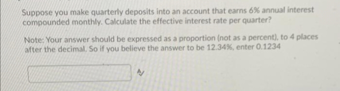 Suppose you make quarterly deposits into an account that earns 6% annual interest
compounded monthly. Calculate the effective interest rate per quarter?
Note: Your answer should be expressed as a proportion (not as a percent), to 4 places
after the decimal, So if you believe the answer to be 12.34%, enter 0.1234
