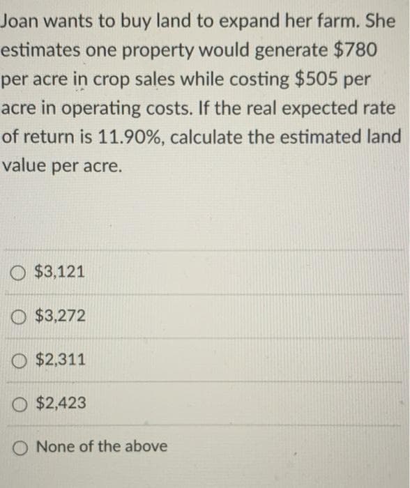 Joan wants to buy land to expand her farm. She
estimates one property would generate $780
per acre in crop sales while costing $505 per
acre in operating costs. If the real expected rate
of return is 11.90%, calculate the estimated land
value per acre.
O $3,121
O $3,272
O $2,311
O $2,423
O None of the above
