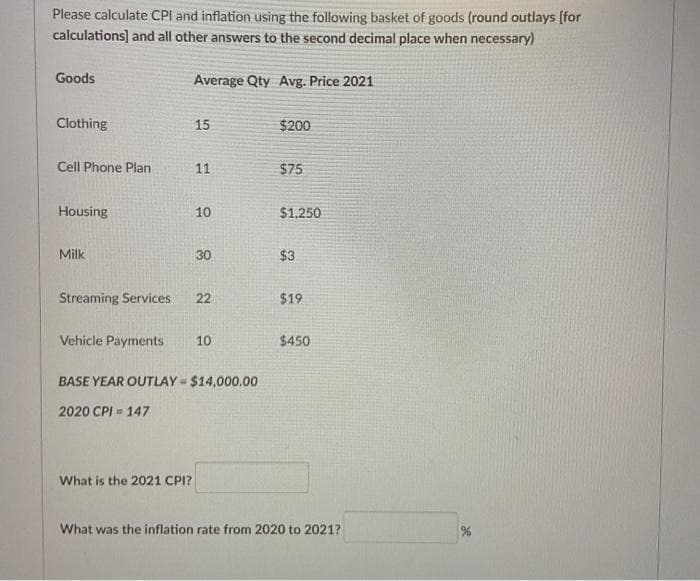 Please calculate CPI and inflation using the following basket of goods (round outlays [for
calculations] and all other answers to the second decimal place when necessary)
Goods
Average Qty Avg. Price 2021
Clothing
15
$200
Cell Phone Plan
11
$75
Housing
10
$1,250
Milk
30
$3
Streaming Services
22
$19
Vehicle Payments
10
$450
BASE YEAR OUTLAY = $14,000.00
2020 CPI = 147
What is the 2021 CPI?
What was the inflation rate from 2020 to 2021?
