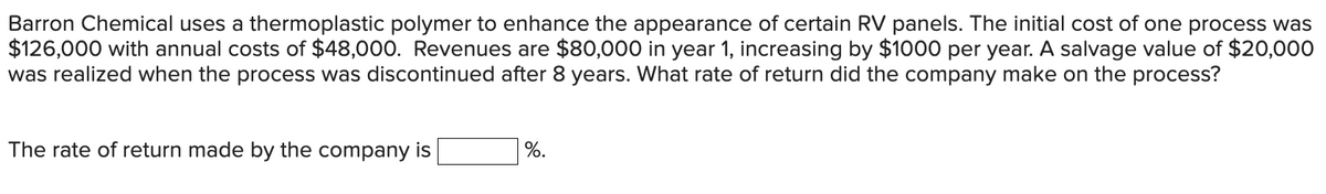 Barron Chemical uses a thermoplastic polymer to enhance the appearance of certain RV panels. The initial cost of one process was
$126,000 with annual costs of $48,000. Revenues are $80,000 in year 1, increasing by $100O per year. A salvage value of $20,000
was realized when the process was discontinued after 8 years. What rate of return did the company make on the process?
The rate of return made by the company is
%.
