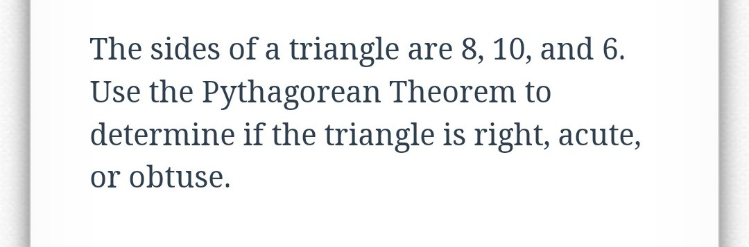 The sides of a triangle are 8, 10, and 6.
Use the Pythagorean Theorem to
determine if the triangle is right, acute,
or obtuse.

