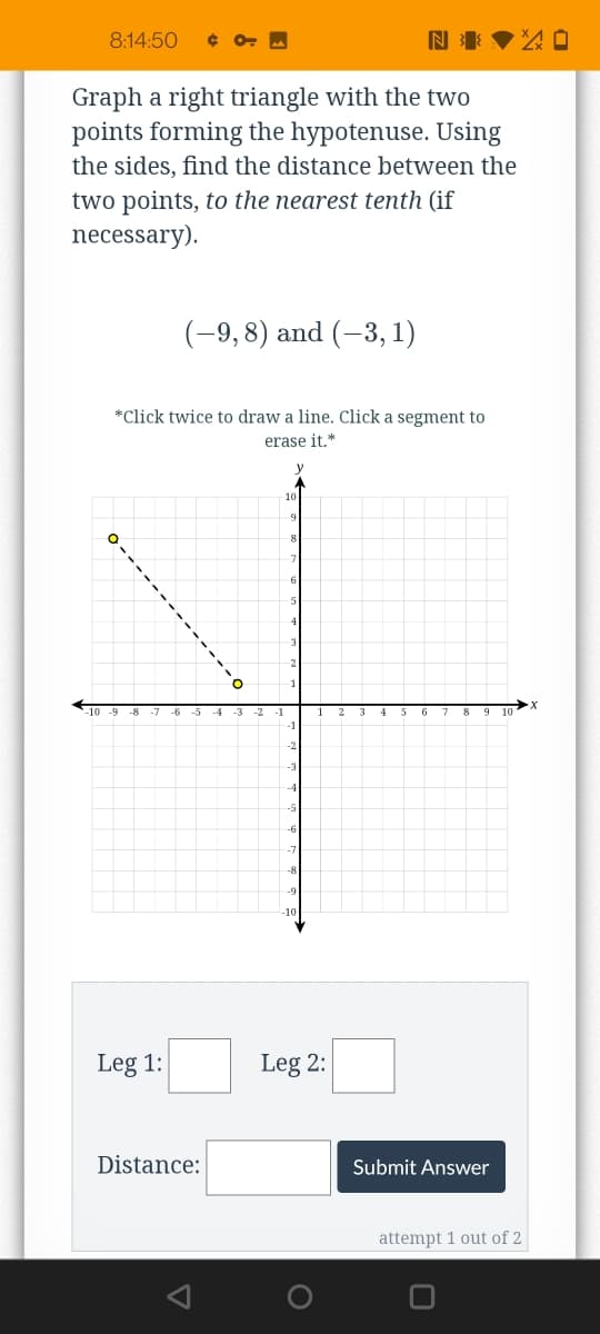 8:14:50
Graph a right triangle with the two
points forming the hypotenuse. Using
the sides, find the distance between the
two points, to the nearest tenth (if
necessary).
(-9,8) and (-3, 1)
*Click twice to draw a line. Click a segment to
erase it.*
y
10
-7
-6
5 6
-6
-8
Leg 1:
Leg 2:
Distance:
Submit Answer
attempt 1 out of 2
