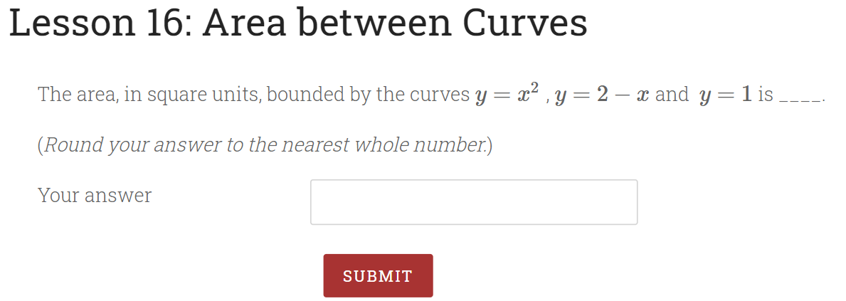 Lesson 16: Area between Curves
The area, in square units, bounded by the curves y = x² , y= 2 – x and y = 1 is
(Round your answer to the nearest whole number.)
Your answer
SUBMIT
