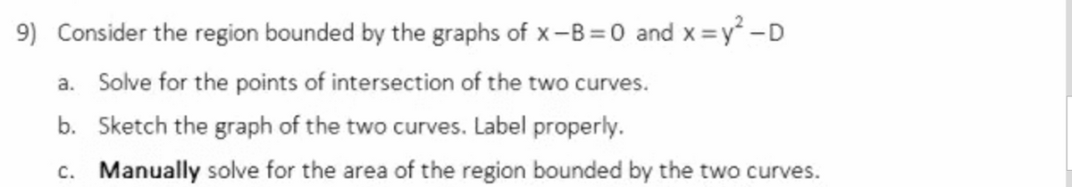 9) Consider the region bounded by the graphs of x-B =0 and x =y -D
a. Solve for the points of intersection of the two curves.
b. Sketch the graph of the two curves. Label properly.
c. Manually solve for the area of the region bounded by the two curves.
