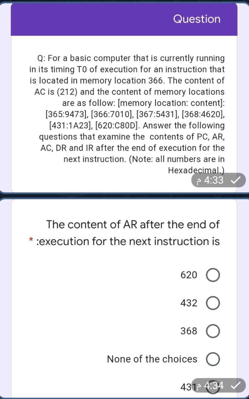 Question
Q: For a basic computer that is currently running
in its timing TO of execution for an instruction that
is located in memory location 366. The content of
AC is (212) and the content of memory locations
are as follow: [memory location: content]:
[365:9473], [366:7010], [367:5431], [368:4620],
[431:1A23], [620:C80D]. Answer the following
questions that examine the contents of PC, AR,
AC, DR and IR after the end of execution for the
next instruction. (Note: all numbers are in
Hexadecimal.)
4:33
The content of AR after the end of
:execution for the next instruction is
620
432 O
368
None of the choices
431 4:34 V
