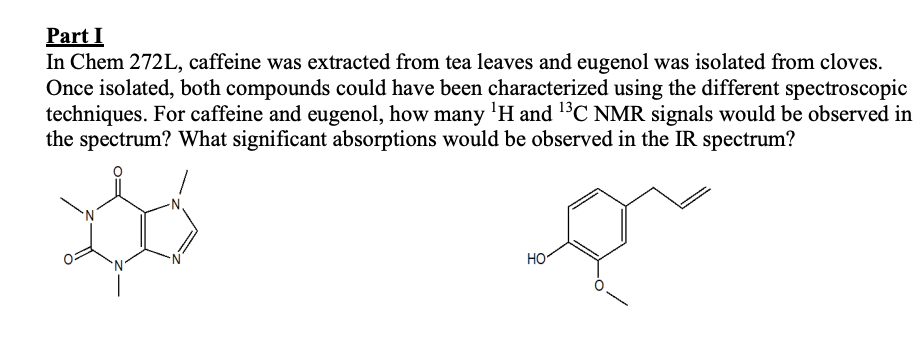 Part I
In Chem 272L, caffeine was extracted from tea leaves and eugenol was isolated from cloves.
Once isolated, both compounds could have been characterized using the different spectroscopic
techniques. For caffeine and eugenol, how many 'H and 13C NMR signals would be observed in
the spectrum? What significant absorptions would be observed in the IR spectrum?
HO
`N'
