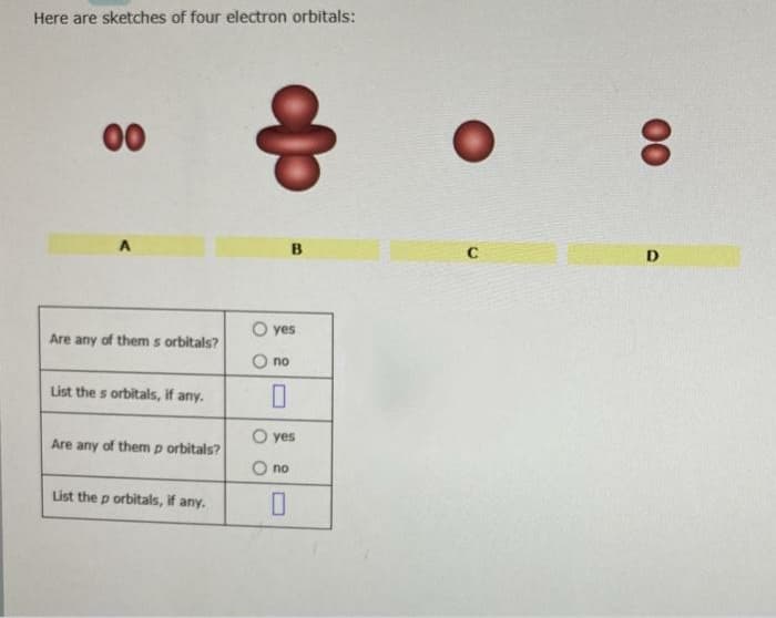 Here are sketches of four electron orbitals:
00
D
O yes
Are any of them s orbitals?
no
List the s orbitals, if any.
O yes
Are any of them p orbitals?
no
List the p orbitals, if any.
00
