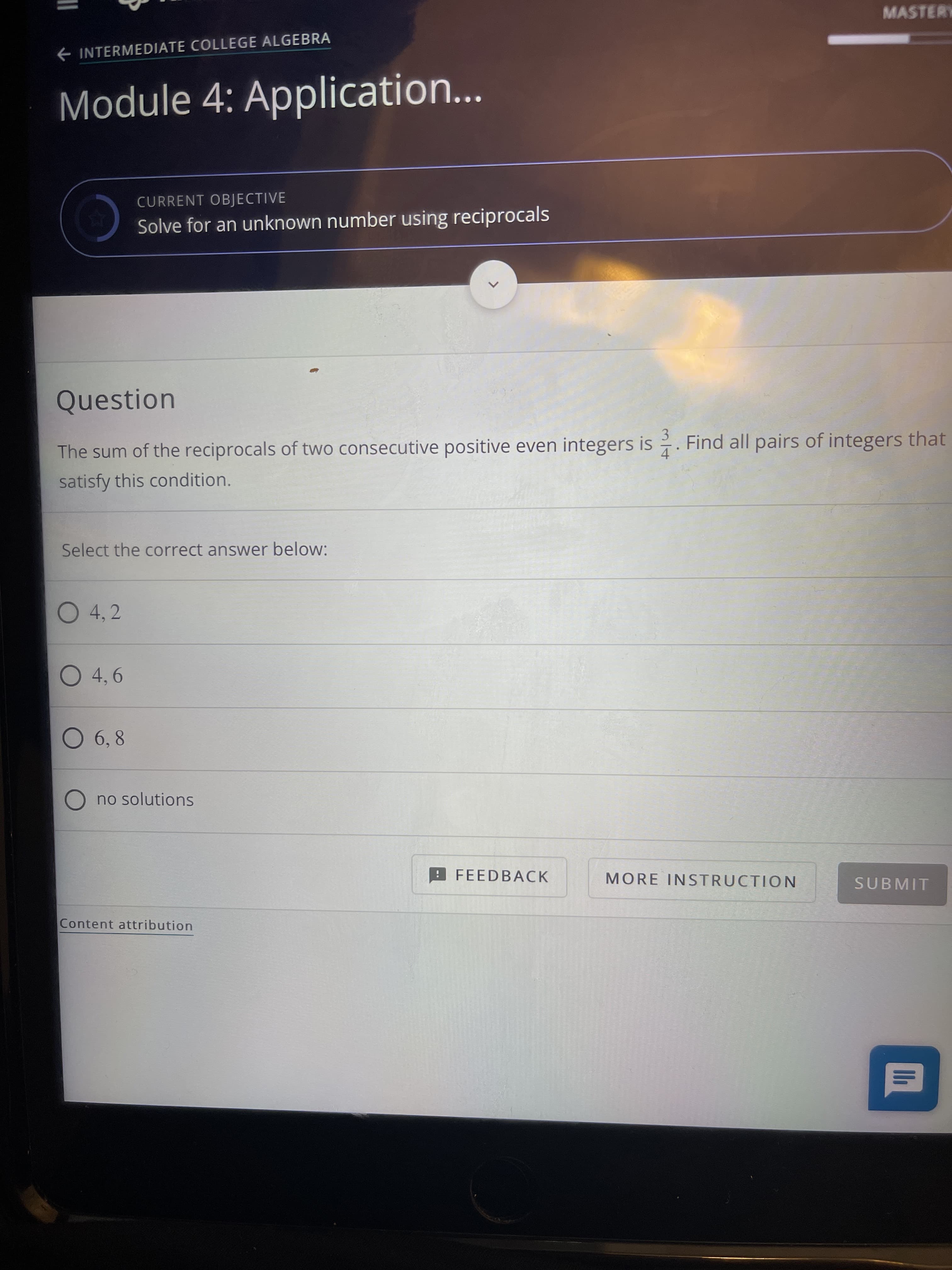 3/4
MASTERY
INTERMEDIATE COLLEGE ALGEBRA
Module 4: Application...
CURRENT OBJECTIVE
Solve for an unknown number using reciprocals
C
Question
The sum of the reciprocals of two consecutive positive even integers is . Find all pairs of integers that
satisfy this condition.
Select the correct answer below:
O 4,2
O 4,6
O 6,8
O no solutions
FEEDBACK
MORE INSTRUCTION
SUBMIT
Content attribution
