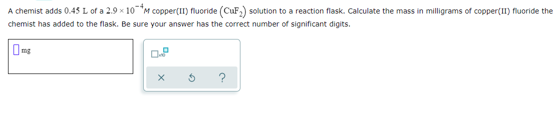 A chemist adds 0.45 L of a 2.9 × 10 M copper(II) fluoride (CuF,) solution to a reaction flask. Calculate the mass in milligrams of copper(II) fluoride the
chemist has added to the flask. Be sure your answer has the correct number of significant digits.
O mg
