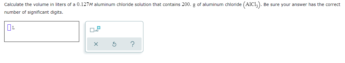 Calculate the volume in liters of a 0.127M aluminum chloride solution that contains 200. g of aluminum chloride (AlCl,). Be sure your answer has the correct
number of significant digits.
?
