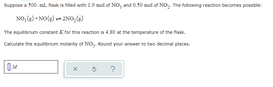 Suppose a 500. mL flask is filled with 1.9 mol of NO, and 0.50 mol of NO,. The following reaction becomes possible:
NO, (2) +NO(g) – 2NO, (g)
The equilibrium constant K for this reaction is 4.80 at the temperature of the flask.
Calculate the equilibrium molarity of NO3. Round your answer to two decimal places.
M
?

