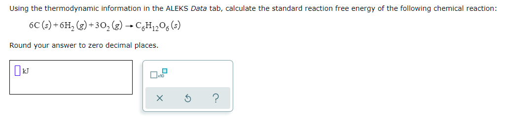 Using the thermodynamic information in the ALEKS Data tab, calculate the standard reaction free energy of the following chemical reaction:
6C (s) + 6H, (g) + 30, (g) → C¿H1206 (s)
Round your answer to zero decimal places.
