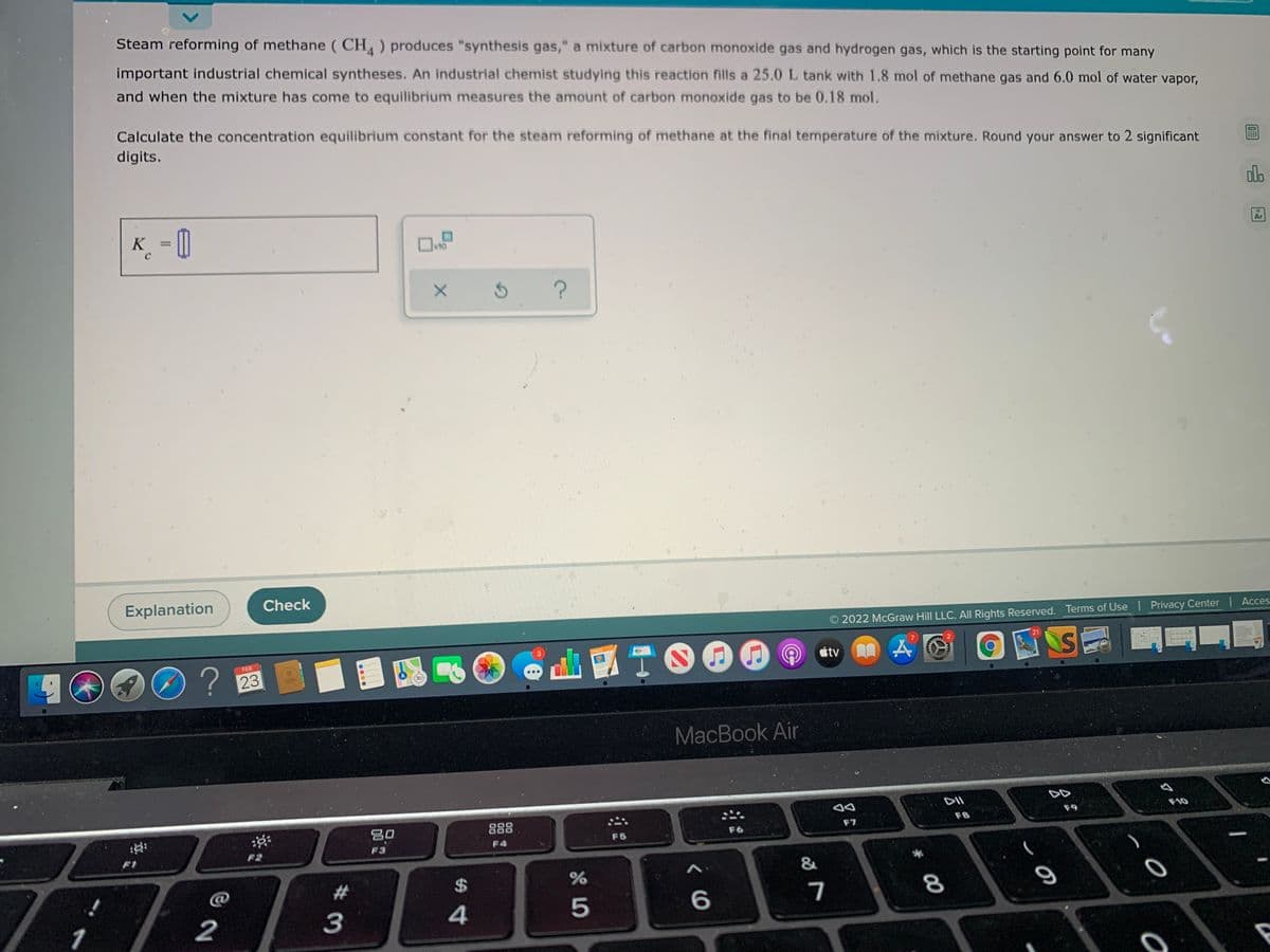 Steam reforming of methane ( CH ) produces "synthesis gas," a mixture of carbon monoxide gas and hydrogen gas, which is the starting point for many
important industrial chemical syntheses. An industrial chemist studying this reaction fills a 25.0 L tank with 1.8 mol of methane gas and 6.0 mol of water vapor,
and when the mixture has come to equilibrium measures the amount of carbon monoxide gas to be 0.18 mol.
Calculate the concentration equilibrium constant for the steam reforming of methane at the final temperature of the mixture. Round your answer to 2 significant
digits.
olo
K_ = 0
=D=
%3D
x10
Ar
Explanation
Check
2022 McGraw Hill LLC. All Rights Reserved. Terms of Use | Privacy Center Acces.
TO00
2.
21
SE
FEB
tv
23
30
MacBook Air
DII
DD
80
888
F9
F10
F7
F8
F5
F6
F2
F3
F4
&
2#
%2$
4.
5
7
8
1
2
3
