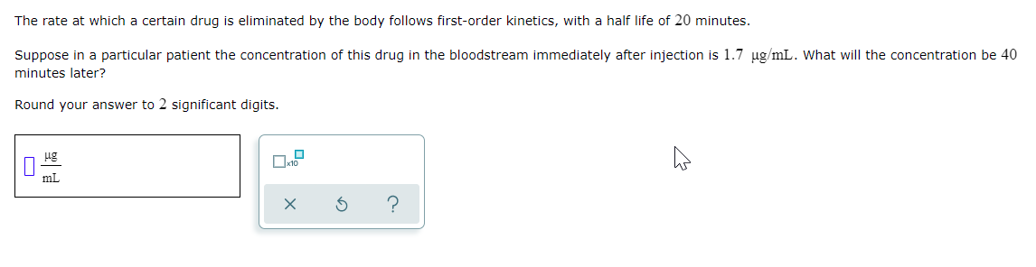 The rate at which a certain drug is eliminated by the body follows first-order kinetics, with a half life of 20 minutes.
Suppose in a particular patient the concentration of this drug in the bloodstream immediately after injection is 1.7 ug/mL. What will the concentration be 40
minutes later?
Round your answer to 2 significant digits.
ug
mL
?
